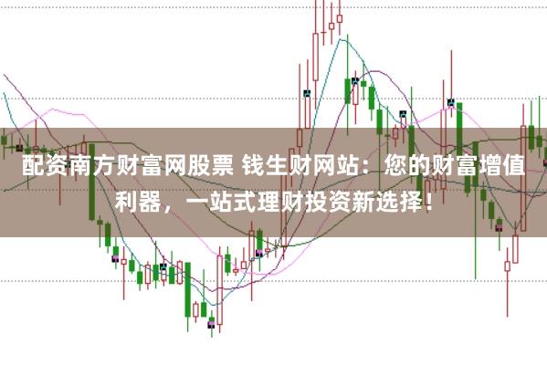 配资南方财富网股票 钱生财网站：您的财富增值利器，一站式理财投资新选择！