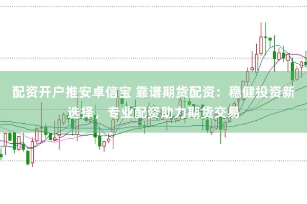 配资开户推安卓信宝 靠谱期货配资：稳健投资新选择，专业配资助力期货交易