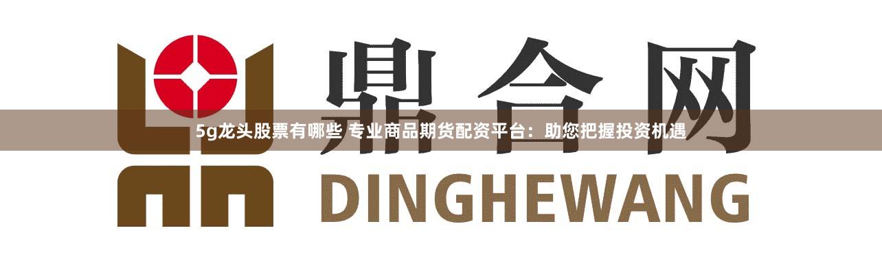 5g龙头股票有哪些 专业商品期货配资平台：助您把握投资机遇