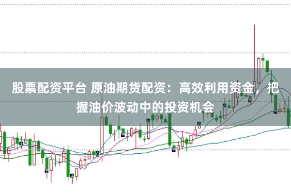 股票配资平台 原油期货配资：高效利用资金，把握油价波动中的投资机会
